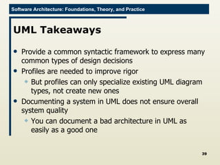 UML Takeaways Provide a common syntactic framework to express many common types of design decisions Profiles are needed to improve rigor But profiles can only specialize existing UML diagram types, not create new ones Documenting a system in UML does not ensure overall system quality You can document a bad architecture in UML as easily as a good one 