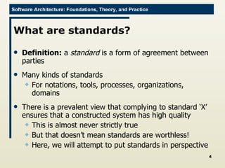 What are standards? Definition:  a  standard  is a form of agreement between parties Many kinds of standards For notations, tools, processes, organizations, domains There is a prevalent view that complying to standard ‘X’ ensures that a constructed system has high quality This is almost never strictly true But that doesn’t mean standards are worthless! Here, we will attempt to put standards in perspective 