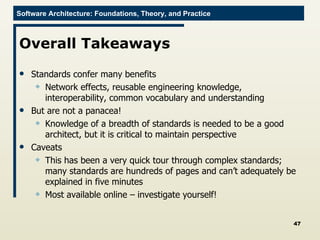Overall Takeaways Standards confer many benefits Network effects, reusable engineering knowledge, interoperability, common vocabulary and understanding But are not a panacea! Knowledge of a breadth of standards is needed to be a good architect, but it is critical to maintain perspective Caveats This has been a very quick tour through complex standards; many standards are hundreds of pages and can’t adequately be explained in five minutes Most available online – investigate yourself! 