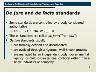 De jure  and  de facto  standards Some standards are controlled by a body considered authoritative ANSI, ISO, ECMA, W3C, IETF These standards are called  de jure  (“from law”) De jure  standards usually are formally defined and documented are evolved through a rigorous, well-known process are managed by an independent body, governmental agency, or multi-organizational coalition rather than a single individual or company 