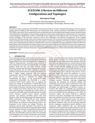 International Journal of Trend in Scientific Research and Development (IJTSRD)
Volume: 3 | Issue: 2 | Jan-Feb 2019 Available Online: www.ijtsrd.com e-ISSN: 2456 - 6470
@ IJTSRD | Unique Reference Paper ID - IJTSRD20315 | Volume – 3 | Issue – 2 | Jan-Feb 2019 Page: 147
STATCOM: A Review on Different
Configurations and Topologies
Simranpreet Singh
M.Tech Scholar, Electrical Engineering Department,
Yamuna Institute of Engineering & Technology, Yamunanagar, Haryana, India
ABSTRACT
Synchronous static compensators (STATCOMs) have been presented as a member of flexible alternatingcurrenttransmission
systems devices family in both distribution and transmission levels, namely distribution STATCOM and transmission
STATCOM, respectively. These compensators have an importantroleinincreasingthe powerqualityin power systemsbecause
of having features investigated in various studies and because of the proper implementation of power functions, especially in
compensating the voltage flicker. Studies on STATCOM can be categorized in two different parts. The first part is about the
various topologies of the electronic converters used in the compensator and different arrangements of the coupling
transformers with the network, which can be named as the power part. The second partisabouttheorizingatthecontrollevel,
which eventually ends in producing the proper gate signals to control the switching of the electronic power switches in the
power part. Considering the fact that two comprehensive reviews on STATCOM have been published in 2002 and 2009, this
paper based on the aforementioned categorization reviews the studies fulfilled in the fieldofsynchronousstaticcompensator,
especially the relevant studies in recentyearspublishedincreditablejournals. Thepapermakes connectionsamong thecontrol
methods and compares the ideas about power stage from different perspectives, sothatconducted studieswillbeorganizedin
a systematic order.
KEYWORDS: STATCOM; power structure; control structure
I. INTRODUCTION
The compensators based on the electronic transformers of
power named flexible alternating current (AC) transmission
systems (FACTS) were first introduced by N. G. Hingorani in
1988 [1]. Using electronic converters in the structures of
these compensatorsprovidesseveraladvantagessuchashigh
dynamic speed, low loss, and more accurate control.
Therefore, runningcontrolfunctions in powersystemswhile
facing phenomena like the flicker, imbalance, harmonic
pollution, and transient behaviors will be more efficient and
have a higher quality compared with the common
compensators. One of FACTS devices, which has a positive
and accurate function in regulating the voltage and
compensating the flicker, is the synchronous static
compensator (STATCOM). The STATCOM is a shunt-
connected FACTS family member that can regulate the
system bus voltage at transmission or distribution levels.
Furthermore, it can inject harmonic currents to enhance the
power quality of thepowernetworks.Suchcontrollergainsin
fact a voltage-source-based converter that can operate in
both modes injecting or absorbing the reactive power. In
comparison with othershuntdeviceslikethyristorcontrolled
reactor, thyristor switched reactor, thyristor switched
capacitor, and thyristor controlled reactor with fixed
capacitor, which are identifiedasstaticVolt-AmpereReactive
(VAR) compensator, the STATCOM has some important
advantages. For example, unlike other shunt-connected
FACTS family, the maximum compensating current is not
dependent on the system bus voltage. Therefore, the
maximum reactive power injectable to the system by the
STATCOM is decreased with decreasingofthesystemvoltage
linearly, while this reduction is proportional to the square of
voltage reduction in other shunt-connected devices [2].
Moreover, the STATCOMissuperiortoothersfromviewpoint
of exchanging the active power with the power system when
it is equipped with an energy source. In spite of power
quality, several functions such as power system stability and
power system operation are carried out by using the
STATCOM. Correction of transientstate stability is one of the
most important objects. Equal area criterion shows that this
compensator increases the margin of transient stability, that
is, the “unused” and still available [2]. Power oscillation
damping is another merit of STATCOM. Whend δ dt > 0, the
compensator has capacitive performance and increases the
transmitted power and is inductive when dδ dt < 0 (δ is
generator angle). This causes the oscillation in P and δ
waveforms to be damped out. In recent years, useful and
effective suggestions and ideas in the power and control
structures of these compensators have been presented by
creditable journals. Therefore, collecting, categorizing,
comparing, and analyzing the proposed methods and
innovations can pave the way for researches. In fact, this
paper establishes and provides a background where the
advantages and disadvantages of different methods are
revealed. After 2000, two creditable and comprehensive
reviews were published in the field of STATCOMs. In the first
review [3], published by Jose Rodriguez et al. in 2002, the
structures, usages, and control methods in multilevel
converters have been investigated and reviewed. In this
paper, the multilevel structures have been categorized in a
way as follows: (i) diode-clamped inverter; (ii) capacitor-
clamped inverter; (iii) cascaded multicell inverters; (iv)
generalized multilevel cells; and (5) emerging multilevel
inverter topologies (mixed-level hybrid multilevel cells,
asymmetric hybrid multilevel cells, and soft-switched
multilevel inverters) whichwas firstly introduced in [4]. The
most important problem with diode-clamped inverters and
the capacitor-clamped inverters is that if, for example, there
is nnumber of levels for the output voltage, by increasingthe
number of the levels, the number of diodes and capacitors is
increased rapidly for the former inverter and to for the latter
 