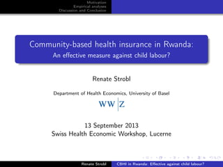 Motivation
Empirical analyses
Discussion and Conclusion
Community-based health insurance in Rwanda:
An eﬀective measure against child labour?
Renate Strobl
Department of Health Economics, University of Basel
13 September 2013
Swiss Health Economic Workshop, Lucerne
Renate Strobl CBHI in Rwanda: Eﬀective against child labour?
 