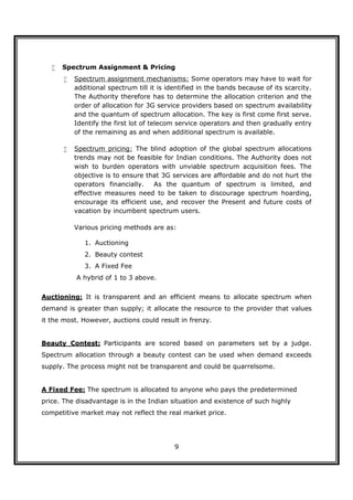    Spectrum Assignment & Pricing
          Spectrum assignment mechanisms: Some operators may have to wait for
           additional spectrum till it is identified in the bands because of its scarcity.
           The Authority therefore has to determine the allocation criterion and the
           order of allocation for 3G service providers based on spectrum availability
           and the quantum of spectrum allocation. The key is first come first serve.
           Identify the first lot of telecom service operators and then gradually entry
           of the remaining as and when additional spectrum is available.

          Spectrum pricing: The blind adoption of the global spectrum allocations
           trends may not be feasible for Indian conditions. The Authority does not
           wish to burden operators with unviable spectrum acquisition fees. The
           objective is to ensure that 3G services are affordable and do not hurt the
           operators financially.   As the quantum of spectrum is limited, and
           effective measures need to be taken to discourage spectrum hoarding,
           encourage its efficient use, and recover the Present and future costs of
           vacation by incumbent spectrum users.

           Various pricing methods are as:

              1. Auctioning
              2. Beauty contest
              3. A Fixed Fee
           A hybrid of 1 to 3 above.


Auctioning: It is transparent and an efficient means to allocate spectrum when
demand is greater than supply; it allocate the resource to the provider that values
it the most. However, auctions could result in frenzy.


Beauty Contest: Participants are scored based on parameters set by a judge.
Spectrum allocation through a beauty contest can be used when demand exceeds
supply. The process might not be transparent and could be quarrelsome.


A Fixed Fee: The spectrum is allocated to anyone who pays the predetermined
price. The disadvantage is in the Indian situation and existence of such highly
competitive market may not reflect the real market price.




                                            9
 