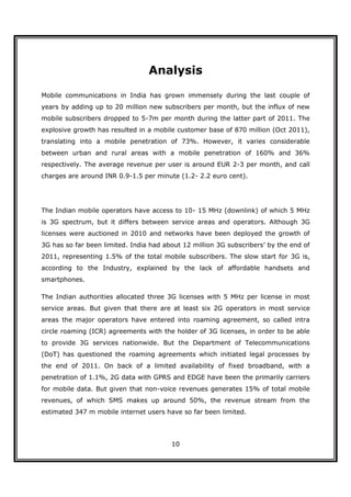 Analysis

Mobile communications in India has grown immensely during the last couple of
years by adding up to 20 million new subscribers per month, but the influx of new
mobile subscribers dropped to 5-7m per month during the latter part of 2011. The
explosive growth has resulted in a mobile customer base of 870 million (Oct 2011),
translating into a mobile penetration of 73%. However, it varies considerable
between urban and rural areas with a mobile penetration of 160% and 36%
respectively. The average revenue per user is around EUR 2-3 per month, and call
charges are around INR 0.9-1.5 per minute (1.2- 2.2 euro cent).




The Indian mobile operators have access to 10- 15 MHz (downlink) of which 5 MHz
is 3G spectrum, but it differs between service areas and operators. Although 3G
licenses were auctioned in 2010 and networks have been deployed the growth of
3G has so far been limited. India had about 12 million 3G subscribers’ by the end of
2011, representing 1.5% of the total mobile subscribers. The slow start for 3G is,
according to the Industry, explained by the lack of affordable handsets and
smartphones.

The Indian authorities allocated three 3G licenses with 5 MHz per license in most
service areas. But given that there are at least six 2G operators in most service
areas the major operators have entered into roaming agreement, so called intra
circle roaming (ICR) agreements with the holder of 3G licenses, in order to be able
to provide 3G services nationwide. But the Department of Telecommunications
(DoT) has questioned the roaming agreements which initiated legal processes by
the end of 2011. On back of a limited availability of fixed broadband, with a
penetration of 1.1%, 2G data with GPRS and EDGE have been the primarily carriers
for mobile data. But given that non-voice revenues generates 15% of total mobile
revenues, of which SMS makes up around 50%, the revenue stream from the
estimated 347 m mobile internet users have so far been limited.




                                        10
 