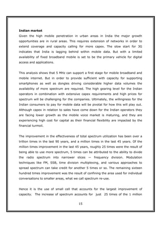 Indian market
Given the high mobile penetration in urban areas in India the major growth
opportunities are in rural areas. This requires extension of networks in order to
extend coverage and capacity calling for more capex. The slow start for 3G
indicates that India is lagging behind within mobile data. But with a limited
availability of fixed broadband mobile is set to be the primary vehicle for digital
access and applications.


This analysis shows that 5 MHz can support a first stage for mobile broadband and
mobile internet. But in order to provide sufficient with capacity for supporting
smartphones as well as dongles driving considerable higher data volumes the
availability of more spectrum are required. The high gearing level for the Indian
operators in combination with extensive capex requirements and high prices for
spectrum will be challenging for the companies. Ultimately, the willingness for the
Indian consumers to pay for mobile data will be pivotal for how this will play out.
Although capex in relation to sales have come down for the Indian operators they
are facing lower growth as the mobile voice market is maturing, and they are
experiencing high cost for capital as their financial flexibility are impacted by the
financial turmoil.


The improvement in the effectiveness of total spectrum utilization has been over a
trillion times in the last 90 years, and a million times in the last 45 years. Of the
million times improvement in the last 45 years, roughly 25 times were the result of
being able to use more spectrum, 5 times can be attributed to the ability to divide
the radio    spectrum into narrower slices     — frequency division. Modulation
techniques like FM, SSB, time division multiplexing, and various approaches to
spread spectrum can take credit for another 5 times or so. The remaining sixteen
hundred times improvement was the result of confining the area used for individual
conversations to smaller areas, what we call spectrum re-use.


Hence it is the use of small cell that accounts for the largest improvement of
capacity.   The increase of spectrum accounts for just    25 times of the 1 million


                                         15
 