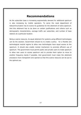 Recommendations
As the subscriber base is increasing exponentially demand for additional spectrum
is also increasing by mobile operators. To serve the need department of
telecommunication has to evolve its guidelines for the allotment of extra spectrum.
And this allotment has to be done on certain justifications and criteria such as
demographic characteristics, average traffic per subscriber, and number of base
stations at a particular location.


Being a scarce resource, its equal allotment for systems using different technologies
can be the solution. Government should try to create a policy      for a flexible and
technological neutral regime to allow new technologies have equal access to the
spectrum. It should also enable market mechanism to promote efficient use of
spectrum. The government must permit public and private users to trade spectrum
to allow new users to access spectrum and to provide them option to move to
another frequency bands if possible. And government must make the allotment
procedure more transparent and opened so that this scarce resource can be put to
the optimal use.




                                         17
 