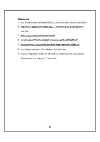 References
1. http://trak.in/tags/business/2011/01/14/indian-telecom-services-report/

2. http://www.docstoc.com/docs/38323173/Analysis-of-Indian-telecom-

   industry

3. www.dot.gov.in/osp/Brochure/Brochure.htm

4. www.trai.gov.in/WriteReadData/trai/upload/.../pr16oct09no71.pdf

5. www.pppinindia.com/pdf/ppp_position_paper_telecom_122k9.pdf

6. http://www.trai.gov.in/StudyPapers_list_year.asp

7. Telecom Regulatory Authority of India recommendations on Spectrum

   Management and Licensing Framework.




                                   18
 