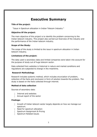 Executive Summary
Title of the project:

 “Issue in Spectrum allocation in Indian Telecom Industry “

Objective Of the project:

The main objective of this project is to identify the problem concerning to the
Indian telecom industry. This project also carried out Overview of the industry and
the performance of the Indian telecom industry.

Scope of the Study:

The scope of the study is limited to the issue in spectrum allocation in Indian
telecom industry.

Limitations of the project:

The data used is secondary data and limited companies were taken into account for
the purpose of study out of huge telecom sector.

Data collected from websites is historical in nature and market conditions and
regulations are subjected to change in the meantime.

Research Methodology

Research includes systemic method, which includes enunciation of problem,
collection of the facts and conclusion in form of solution towards the problem. The
study is based on the facts collected through internet.

Method of data collection

Sources of secondary data:

      Internet and websites
      Annual report of the sector

Findings:

      Growth of Indian telecom sector largely depends on how we manage our
       spectrum.
      Need for spectrum allocation
      Spectrum Assignment & Pricing
      Spectrum Related Issues



                                          1
 