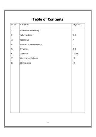 Table of Contents
S. No.   Contents                           Page No.


1.       Executive Summary                  1

2.       Introduction                       3-6

3.       Objective                          7

4.       Research Methodology               7

5.       Findings                           8-9

6.       Analysis                           10-16

7.       Recommendations                    17

8.       References                         18




                                2
 