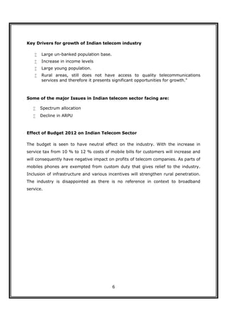 Key Drivers for growth of Indian telecom industry

       Large un-banked population base.
       Increase in income levels
       Large young population.
       Rural areas, still does not have access to quality telecommunications
        services and therefore it presents significant opportunities for growth."



Some of the major Issues in Indian telecom sector facing are:

       Spectrum allocation
       Decline in ARPU



Effect of Budget 2012 on Indian Telecom Sector

The budget is seen to have neutral effect on the industry. With the increase in
service tax from 10 % to 12 % costs of mobile bills for customers will increase and
will consequently have negative impact on profits of telecom companies. As parts of
mobiles phones are exempted from custom duty that gives relief to the industry.
Inclusion of infrastructure and various incentives will strengthen rural penetration.
The industry is disappointed as there is no reference in context to broadband
service.




                                           6
 