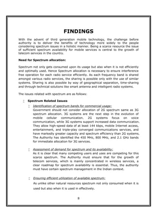FINDINGS
With the advent of third generation mobile technology, the challenge before
authority is to deliver the benefits of technology more widely to the people
considering spectrum issues in a holistic manner. Being a scarce resource the issue
of sufficient spectrum availability for mobile services is central to the growth of
telecom services in the country.

Need for Spectrum allocation:

Spectrum not only gets consumed upon its usage but also when it is not efficiently
and optimally used. Hence Spectrum allocation is necessary to ensure interference
free operation for each radio service efficiently. As each frequency band is shared
amongst various radio services, the sharing is possible only with the use of similar
systems. Sharing is also possible by way of geographical separation, time-sharing
and through technical solutions like smart antenna and intelligent radio systems.

The issues related with spectrum are as follows:

      Spectrum Related Issues
          Identification of spectrum bands for commercial usage:
           Government should not consider allocation of 2G spectrum same as 3G
           spectrum allocation. 3G systems are the next step in the evolution of
           mobile cellular communication. 2G systems focus on voice
           communication, while 3G systems support increased data communication.
           They allow high-speed data of at least 144 kbps, mobile Internet access,
           entertainment, and triple-play converged communications services, and
           have markedly greater capacity and spectrum efficiency than 2G systems.
           The Authority has identified the 450 MHz, 800 MHz, and 2.1 GHz bands
           for immediate allocation for 3G services.

          Assessment of demand for spectrum and its availability:
           As it is clear that many competing users and uses are competing for this
           scarce spectrum. The Authority must ensure that for the growth of
           telecom services, which is mainly concentrated in wireless services, a
           clear roadmap for spectrum availability is essential. Thus, the authority
           must have certain spectrum management in the Indian context.


          Ensuring efficient utilization of available spectrum:
           As unlike other natural resources spectrum not only consumed when it is
           used but also when it is used in effectively.


                                           8
 
