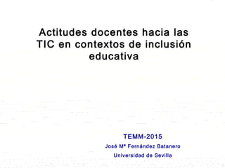 TEMM-2015
José Mª Fernández Batanero
Universidad de Sevilla
Actitudes docentes hacia las
TIC en contextos de inclusión
educativa
 