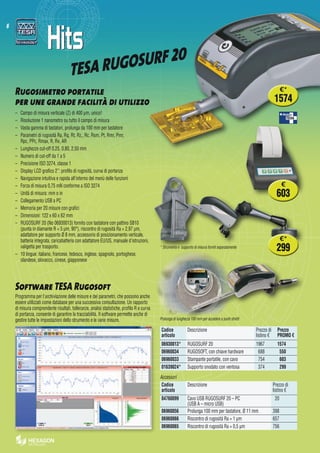 6
TESA RUGOSURF 20
Rugosimetro portatile  
per une grande facilità di utilizzo
–	 Campo di misura verticale (Z) di 400 μm, unico!
–	 Risoluzione 1 nanometro su tutto il campo di misura
–	 Vasta gamma di tastatori, prolunga da 100 mm per tastatore
–	 Parametri di rugosità Ra, Rq, Rt, Rz,, Rc, Rsm, Pt, Rmr, Pmr,
Rpc, PPc, Rmax, R, Rx, AR
–	 Lunghezze cut-off 0,25, 0,80, 2,50 mm
–	 Numero di cut-off da 1 a 5
–	 Precisione ISO 3274, classe 1
–	 Display LCD grafico 2’’: profilo di rugosità, curva di portanza
–	 Navigazione intuitiva e rapida all'interno del menù delle funzioni
–	 Forza di misura 0,75 mN conforme a ISO 3274
–	 Unità di misura: mm o in
–	 Collegamento USB a PC
–	 Memoria per 20 misure con grafici
–	 Dimensioni: 122 x 60 x 62 mm
–	 RUGOSURF 20 (No 06930013) fornito con tastatore con pattino SB10
(punta in diamante R = 5 µm, 90°), riscontro di rugosità Ra = 2,97 µm,
adattatore per supporto Ø 8 mm, accessorio di posizionamento verticale,
batteria integrata, caricabatteria con adattatore EU/US, manuale d'istruzioni,
valigetta per trasporto.
–	 10 lingue: italiano, francese, tedesco, inglese, spagnolo, portoghese,
olandese, slovacco, cinese, giapponese
Software TESA Rugosoft
Programma per l'archiviazione delle misure e dei parametri, che possono anche
essere utilizzati come database per una successiva consultazione. Un rapporto
di misura comprendente risultati, tolleranze, analisi statistiche, profilo R e curva
di portanza, consente di garantire la tracciabilità. Il software permette anche di
gestire tutte le impostazioni dello strumento e le varie misure.
Accessori
Codice
articolo
Descrizione Prezzo di
listino €
04760099 Cavo USB RUGOSURF 20 – PC
(USB A – micro USB)
 20
06960056 Prolunga 100 mm per tastatore, Ø 11 mm 398
06960066 Riscontro di rugosità Ra = 1 µm 657
06960065 Riscontro di rugosità Ra = 0,5 µm 756
Codice
articolo
Descrizione Prezzo di
listino €
Prezzo
PROMO €
06930013* RUGOSURF 20 1967 1574
06960034 RUGOSOFT, con chiave hardware  688   550
06960033 Stampante portatile, con cavo  754   603
01639024* Supporto snodato con ventosa  374   299
* Strumento e supporto di misura forniti separatamente
Prolunga di lunghezza 100 mm per accedere a punti stretti
€*
299
€
603
€*
1574
 
