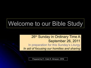 Welcome to our Bible Study 26 th  Sunday in Ordinary Time A September 26, 2011 In preparation for this Sunday’s Liturgy In aid of focusing our homilies and sharing Prepared by Fr. Cielo R. Almazan, OFM 