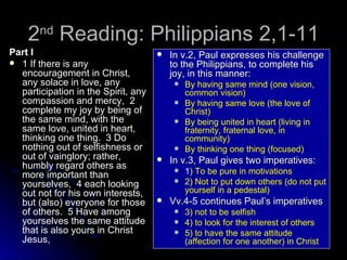 2 nd  Reading: Philippians 2,1-11 Part I 1 If there is any encouragement in Christ, any solace in love, any participation in the Spirit, any compassion and mercy,  2 complete my joy by being of the same mind, with the same love, united in heart, thinking one thing.  3 Do nothing out of selfishness or out of vainglory; rather, humbly regard others as more important than yourselves,  4 each looking out not for his own interests, but (also) everyone for those of others.  5 Have among yourselves the same attitude that is also yours in Christ Jesus,  In v.2, Paul expresses his challenge to the Philippians, to complete his joy, in this manner: By having same mind (one vision, common vision) By having same love (the love of Christ) By being united in heart (living in fraternity, fraternal love, in community) By thinking one thing (focused) In v.3, Paul gives two imperatives: 1 ) To be pure in motivations 2) Not to put down others (do not put yourself in a pedestal) Vv.4-5 continues Paul’s imperatives 3) not to be selfish 4) to look for the interest of others 5) to have the same attitude (affection for one another) in Christ 