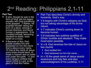 2 nd  Reading: Philippians 2,1-11 Part Two 6 who, though he was in the form of God, did not regard equality with God something to be grasped.  7 Rather, he emptied himself, taking the form of a slave, coming in human likeness; and found human in appearance,  8 he humbled himself, becoming obedient to death, even death on a cross.  9 Because of this, God greatly exalted him and bestowed on him the name that is above every name,  10 that at the name of Jesus every knee should bend, of those in heaven and on earth and under the earth,  11 and every tongue confess that Jesus Christ is Lord, to the glory of God the Father.   Part Two describes Christ’s divinity and humanity, God’s way. V.6 begins with Christ’s category as God, but not taking advantage of his divine nature. V.7 indicates Christ’s coming down to become human. V.8 indicates two sublime qualities of Christ: humble and obedient. They make incarnation possible. In v.9, God reverses the fate of Jesus on two counts: God exalted him God bestowed on him the name… In v.10 the great name of Jesus exacts reverence and holy fear and also acknowledgment of his Lordship. V.11 
