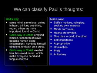 We can classify Paul’s thoughts: God’s way :   same mind, same love, united in heart, thinking one thing, regard others as more important; found in Christ  God’s way in Christ : emptied himself, took form of slave, become human being (incarnation), humbled himself, obedient, to death on a cross. God’s way to Christ:  exalted him, bestowed name, which make everyone bend and tongue confess  Man’s way:  Selfish motives, vainglory, seeking own interests Minds can’t meet. Hearts are divided. One tries to outdo the other. Self-importance Appropriation Domination Pride Autonomy  
