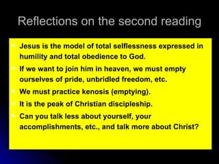 Reflections on the second reading Jesus is the model of total selflessness expressed in humility and total obedience to God. If we want to join him in heaven, we must empty ourselves of pride, unbridled freedom, etc. We must practice kenosis (emptying). It is the peak of Christian discipleship. Can you talk less about yourself, your accomplishments, etc., and talk more about Christ? 