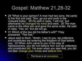 Gospel: Matthew 21,28-32 28 "What is your opinion? A man had two sons. He came to the first and said, 'Son, go out and work in the vineyard today.'  29 He said in reply, 'I will not,' but afterwards he  changed his mind  and went.  30 The man came to the other son and gave the same order. He said in reply, 'Yes, sir,' but did not go.  31 Which of the two did his father's will?" They answered, "The first."  Jesus said to them, "Amen, I say to you, tax collectors and prostitutes are entering the kingdom of God before you.  32 When John came to you in the way of righteousness, you did not believe him; but tax collectors and prostitutes  did . Yet even when you saw that, you did not later  change your minds  and  believe him .   The focus is on  conversion . 