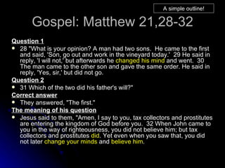Gospel: Matthew 21,28-32 Question 1 28 "What is your opinion? A man had two sons.  He came to the first and said, 'Son, go out and work in the vineyard today.'  29 He said in reply, 'I will not,' but afterwards he  changed his mind  and went.  30 The man came to the other son and gave the same order. He said in reply, 'Yes, sir,' but did not go.  Question 2 31 Which of the two did his father's will?"  Correct answer They answered, "The first."  The meaning of his question Jesus said to them, "Amen, I say to you, tax collectors and prostitutes are entering the kingdom of God before you.  32 When John came to you in the way of righteousness, you did not believe him; but tax collectors and prostitutes  did . Yet even when you saw that, you did not later  change your minds  and  believe him .   A simple outline! 