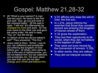 Gospel: Matthew 21,28-32 28 "What is your opinion? A man had two sons. He came to the first and said, 'Son, go out and work in the vineyard today.'  29 He said in reply, 'I will not,' but afterwards he  changed his mind  and went.  30 The man came to the other son and gave the same order. He said in reply, 'Yes, sir,' but did not go.  31 Which of the two did his father's will?" They answered, "The first."  Jesus said to them, "Amen, I say to you, tax collectors and prostitutes are entering the kingdom of God before you.  32 When John came to you in the way of righteousness, you did not believe him; but tax collectors and prostitutes  did . Yet even when you saw that, you did not later  change your minds  and  believe him .   V.31 affirms who does the will of God: the first son. In v.31b, Jesus informs his enemies that those they consider sinners are entering the kingdom of heaven ahead of them. V.32 gives the explanation. They lost their opportunity to be saved, when they did not believe in the baptism of John. They were not even moved by the conversion of sinners. V.32b. In other words, they are callous. They did not interpret correctly. 