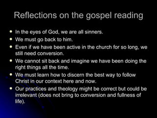 Reflections on the gospel reading In the eyes of God, we are all sinners. We must go back to him. Even if we have been active in the church for so long, we still need conversion. We cannot sit back and imagine we have been doing the right things all the time. We must learn how to discern the best way to follow Christ in our context here and now. Our practices and theology might be correct but could be irrelevant (does not bring to conversion and fullness of life). 