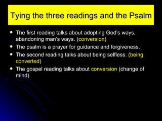 Tying the three readings and the Psalm The first reading talks about adopting God’s ways, abandoning man’s ways. ( conversion ) The psalm is a prayer for guidance and forgiveness. The second reading talks about being selfless. ( being converted ) The gospel reading talks about  conversion  (change of mind) 