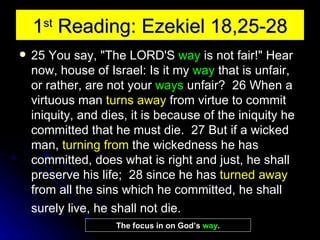 1 st  Reading: Ezekiel 18,25-28 25 You say, "The LORD'S  way  is not fair!" Hear now, house of Israel: Is it my  way  that is unfair, or rather, are not your  ways  unfair?  26 When a virtuous man  turns away  from virtue to commit iniquity, and dies, it is because of the iniquity he committed that he must die.  27 But if a wicked man,  turning from  the wickedness he has committed, does what is right and just, he shall preserve his life;  28 since he has  turned away  from all the sins which he committed, he shall surely live, he shall not die.   The focus in on God’s  way . 