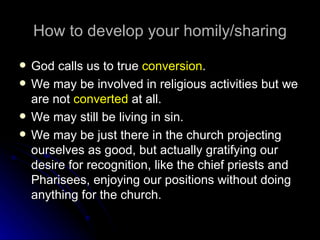 How to develop your homily/sharing God calls us to true  conversion . We may be involved in religious activities but we are not  converted  at all. We may still be living in sin. We may be just there in the church projecting ourselves as good, but actually gratifying our desire for recognition, like the chief priests and Pharisees, enjoying our positions without doing anything for the church. 