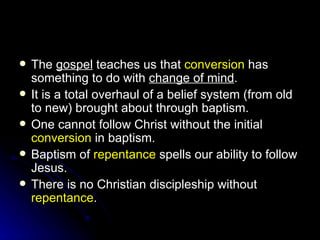 The  gospel  teaches us that  conversion  has something to do with  change of mind . It is a total overhaul of a belief system (from old to new) brought about through baptism. One cannot follow Christ without the initial  conversion  in baptism. Baptism of  repentance  spells our ability to follow Jesus. There is no Christian discipleship without  repentance . 