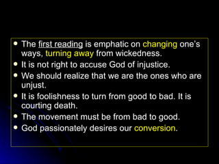 The  first reading  is emphatic on  changing  one’s ways,  turning away  from wickedness. It is not right to accuse God of injustice. We should realize that we are the ones who are unjust. It is foolishness to turn from good to bad. It is courting death. The movement must be from bad to good. God passionately desires our  conversion . 
