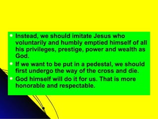 Instead, we should imitate Jesus who voluntarily and humbly emptied himself of all his privileges, prestige, power and wealth as God. If we want to be put in a pedestal, we should first undergo the way of the cross and die. God himself will do it for us. That is more honorable and respectable. 