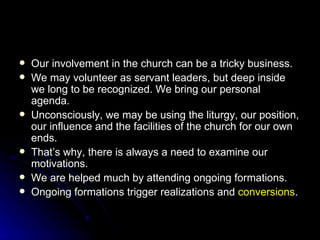 Our involvement in the church can be a tricky business. We may volunteer as servant leaders, but deep inside we long to be recognized. We bring our personal agenda. Unconsciously, we may be using the liturgy, our position, our influence and the facilities of the church for our own ends. That’s why, there is always a need to examine our motivations. We are helped much by attending ongoing formations. Ongoing formations trigger realizations and  conversions . 