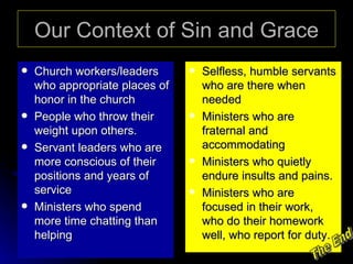 Our Context of Sin and Grace Church workers/leaders who appropriate places of honor in the church People who throw their weight upon others. Servant leaders who are more conscious of their positions and years of service Ministers who spend more time chatting than helping Selfless, humble servants who are there when needed Ministers who are fraternal and accommodating Ministers who quietly endure insults and pains. Ministers who are focused in their work, who do their homework well, who report for duty. The End 