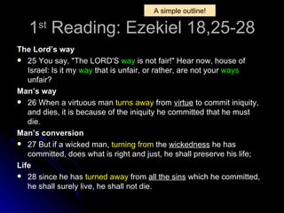1 st  Reading: Ezekiel 18,25-28 The Lord’s way 25 You say, "The LORD'S  way  is not fair!" Hear now, house of Israel: Is it my  way  that is unfair, or rather, are not your  ways  unfair?  Man’s way 26 When a virtuous man  turns away  from  virtue  to commit iniquity, and dies, it is because of the iniquity he committed that he must die.  Man’s conversion 27 But if a wicked man,  turning from  the  wickedness  he has committed, does what is right and just, he shall preserve his life;  Life  28 since he has  turned away  from  all the sins  which he committed, he shall surely live, he shall not die.   A simple outline! 