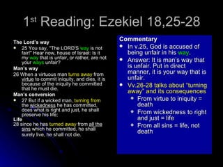 1 st  Reading: Ezekiel 18,25-28 The Lord’s way 25 You say, "The LORD'S  way  is not fair!" Hear now, house of Israel: Is it my  way  that is unfair, or rather, are not your  ways  unfair?  Man’s way 26 When a virtuous man  turns away  from  virtue  to commit iniquity, and dies, it is because of the iniquity he committed that he must die.  Man’s conversion 27 But if a wicked man,  turning from  the  wickedness  he has committed, does what is right and just, he shall preserve his life;  Life  28 since he has  turned away  from  all the sins  which he committed, he shall surely live, he shall not die.   Commentary In v.25, God is accused of being unfair in his  way . Answer: It is man’s way that is unfair. Put in direct manner, it is your way that is unfair. Vv.26-28 talks about “turning away” and its consequences From virtue to iniquity = death From wickedness to right and just = life From all sins = life, not death 