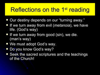 Reflections on the 1 st  reading Our destiny depends on our “turning away.” If we turn away from evil ( metanoia ), we have life. (God’s way) If we turn away from good (sin), we die. (man’s way) We must adopt God’s way. Do you know God’s way? Seek the sacred scriptures and the teachings of the Church! 