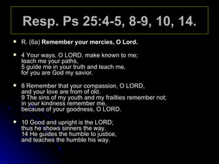 Resp. Ps 25:4-5, 8-9, 10, 14. R. (6a)  Remember your mercies, O Lord. 4 Your ways, O LORD, make known to me; teach me your paths, 5 guide me in your truth and teach me, for you are God my savior. 8 Remember that your compassion, O LORD, and your love are from of old. 9 The sins of my youth and my frailties remember not; in your kindness remember me, because of your goodness, O LORD. 10 Good and upright is the LORD; thus he shows sinners the way. 14 He guides the humble to justice,  and teaches the humble his way. 