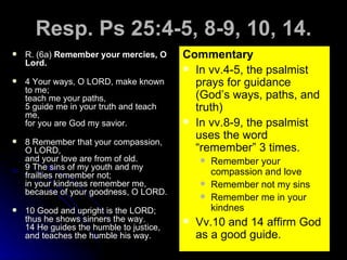 Resp. Ps 25:4-5, 8-9, 10, 14. R. (6a)  Remember your mercies, O Lord. 4 Your ways, O LORD, make known to me; teach me your paths, 5 guide me in your truth and teach me, for you are God my savior. 8 Remember that your compassion, O LORD, and your love are from of old. 9 The sins of my youth and my frailties remember not; in your kindness remember me, because of your goodness, O LORD. 10 Good and upright is the LORD; thus he shows sinners the way. 14 He guides the humble to justice,  and teaches the humble his way. Commentary In vv.4-5, the psalmist prays for guidance (God’s ways, paths, and truth) In vv.8-9, the psalmist uses the word “remember” 3 times. Remember your compassion and love Remember not my sins Remember me in your kindnes Vv.10 and 14 affirm God as a good guide. 