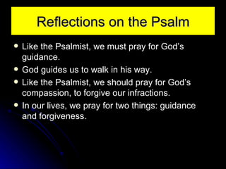 Reflections on the Psalm Like the Psalmist, we must pray for God’s guidance. God guides us to walk in his way. Like the Psalmist, we should pray for God’s compassion, to forgive our infractions. In our lives, we pray for two things: guidance and forgiveness. 