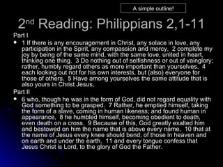 2 nd  Reading: Philippians 2,1-11 Part I  1 If there is any encouragement in Christ, any solace in love, any participation in the Spirit, any compassion and mercy,  2 complete my joy by being of the same mind, with the same love, united in heart, thinking one thing.  3 Do nothing out of selfishness or out of vainglory; rather, humbly regard others as more important than yourselves,  4 each looking out not for his own interests, but (also) everyone for those of others.  5 Have among yourselves the same attitude that is also yours in Christ Jesus,  Part II 6 who, though he was in the form of God, did not regard equality with God something to be grasped.  7 Rather, he emptied himself, taking the form of a slave, coming in human likeness; and found human in appearance,  8 he humbled himself, becoming obedient to death, even death on a cross.  9 Because of this, God greatly exalted him and bestowed on him the name that is above every name,  10 that at the name of Jesus every knee should bend, of those in heaven and on earth and under the earth,  11 and every tongue confess that Jesus Christ is Lord, to the glory of God the Father.   A simple outline! 