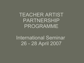 TEACHER ARTIST PARTNERSHIP PROGRAMME International Seminar  26 - 28 April 2007 