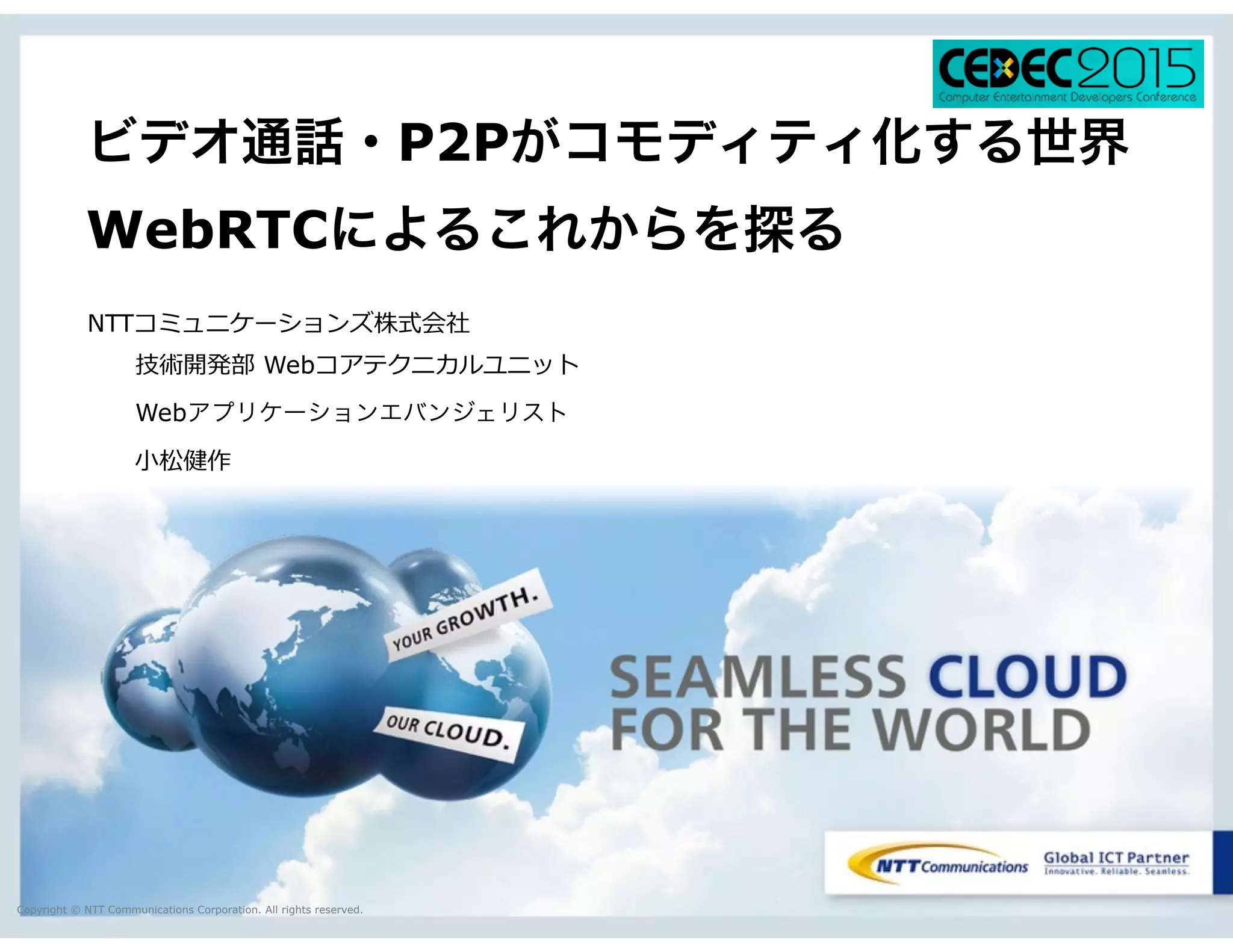 Copyright © NTT Communications Corporation. All rights reserved.
ビデオ通話・P2Pがコモディティ化する世界
WebRTCによるこれからを探る
NTTコミュニケーションズ株式会社
 　 　技術開発部  Webコアテクニカルユニット
  Webアプリケーションエバンジェリスト
 　 　⼩小松健作
 