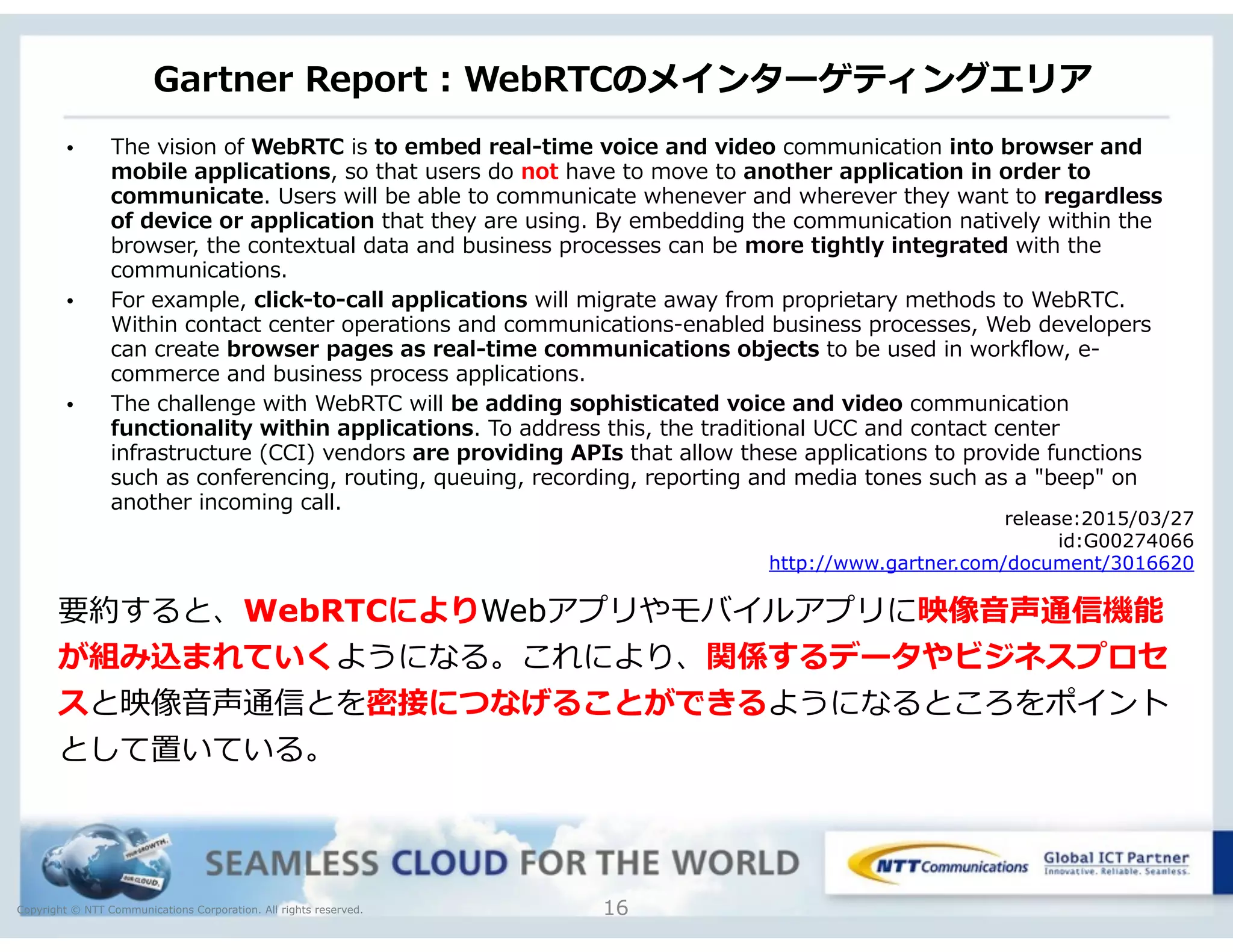 Copyright © NTT Communications Corporation. All rights reserved.
Gartner  Report  :  WebRTCのメインターゲティングエリア
16
• The  vision  of  WebRTC  is  to  embed  real-‐‑‒time  voice  and  video  communication  into  browser  and  
mobile  applications,  so  that  users  do  not  have  to  move  to  another  application  in  order  to  
communicate.  Users  will  be  able  to  communicate  whenever  and  wherever  they  want  to  regardless  
of  device  or  application  that  they  are  using.  By  embedding  the  communication  natively  within  the  
browser,  the  contextual  data  and  business  processes  can  be  more  tightly  integrated  with  the  
communications.  
• For  example,  click-‐‑‒to-‐‑‒call  applications  will  migrate  away  from  proprietary  methods  to  WebRTC.  
Within  contact  center  operations  and  communications-‐‑‒enabled  business  processes,  Web  developers  
can  create  browser  pages  as  real-‐‑‒time  communications  objects  to  be  used  in  workflow,  e-‐‑‒
commerce  and  business  process  applications.    
• The  challenge  with  WebRTC  will  be  adding  sophisticated  voice  and  video  communication  
functionality  within  applications.  To  address  this,  the  traditional  UCC  and  contact  center  
infrastructure  (CCI)  vendors  are  providing  APIs  that  allow  these  applications  to  provide  functions  
such  as  conferencing,  routing,  queuing,  recording,  reporting  and  media  tones  such  as  a  "beep"  on  
another  incoming  call.  
release:2015/03/27
id:G00274066
http://www.gartner.com/document/3016620
要約すると、WebRTCによりWebアプリやモバイルアプリに映像⾳音声通信機能
が組み込まれていくようになる。これにより、関係するデータやビジネスプロセ
スと映像⾳音声通信とを密接につなげることができるようになるところをポイント
として置いている。
 