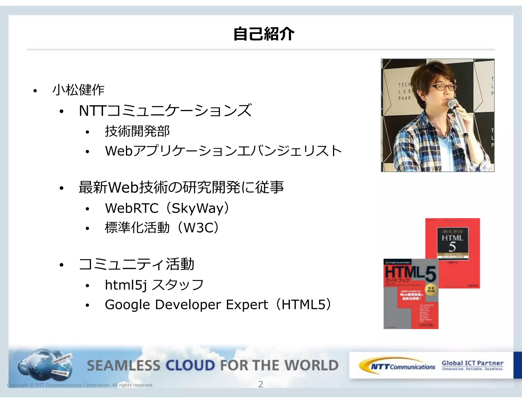 Copyright © NTT Communications Corporation. All rights reserved.
⾃自⼰己紹介
2
• ⼩小松健作
• NTTコミュニケーションズ
• 技術開発部
• Webアプリケーションエバンジェリスト
• 最新Web技術の研究開発に従事
• WebRTC（SkyWay）
• 標準化活動（W3C）
• コミュニティ活動
• html5j スタッフ
• Google Developer Expert（HTML5）
 