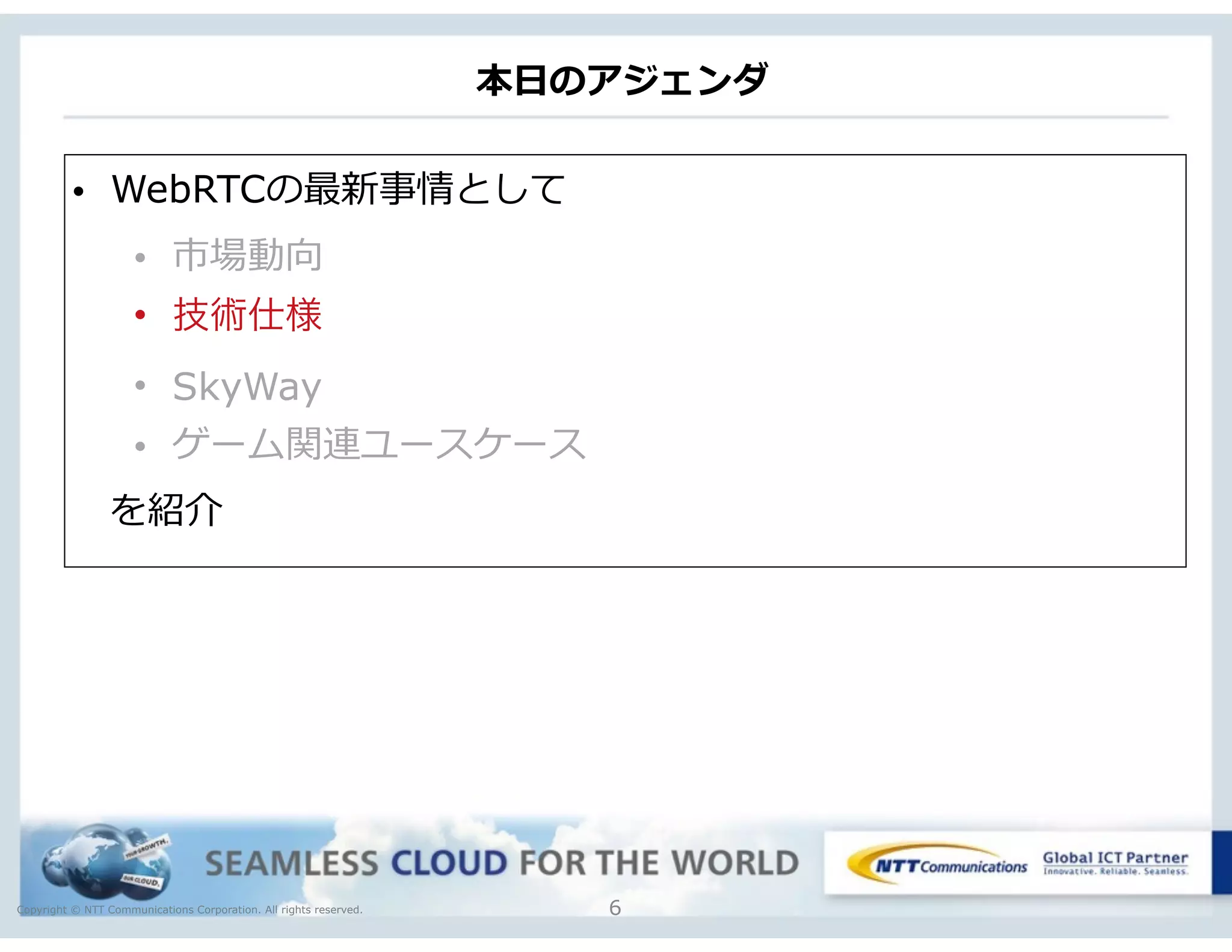 Copyright © NTT Communications Corporation. All rights reserved.
本⽇日のアジェンダ
6
• WebRTCの最新事情として  
• 市場動向  
• 技術仕様
• SkyWay
• ゲーム関連ユースケース
 　を紹介
 