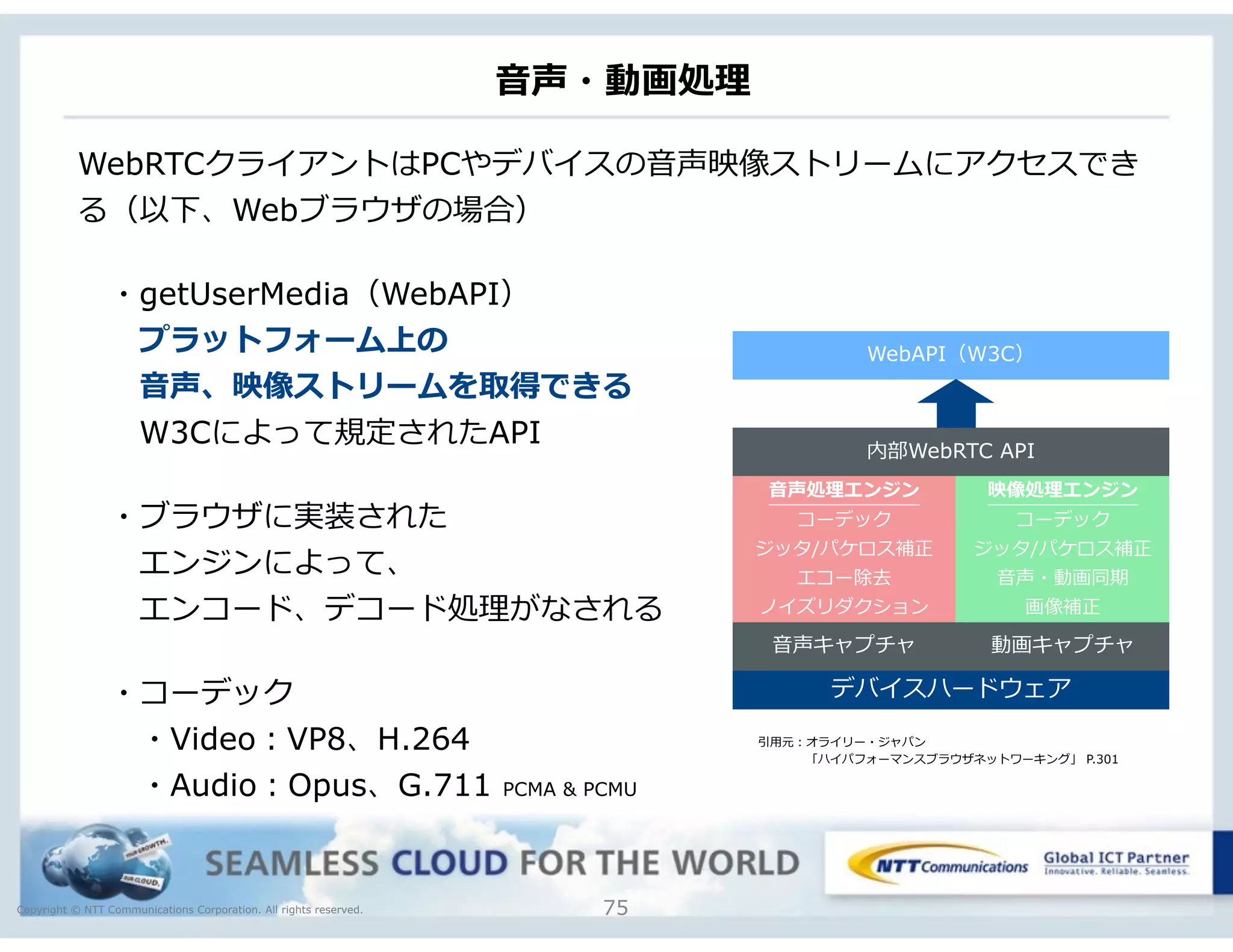Copyright © NTT Communications Corporation. All rights reserved.
⾳音声・動画処理理
75
WebRTCクライアントはPCやデバイスの⾳音声映像ストリームにアクセスでき
る（以下、Webブラウザの場合）
 　・getUserMedia（WebAPI）
 　 　プラットフォーム上の
 　 　⾳音声、映像ストリームを取得できる
 　 　W3Cによって規定されたAPI
 　・ブラウザに実装された
 　 　エンジンによって、
 　 　エンコード、デコード処理理がなされる
 　・コーデック
 　 　・Video：VP8、H.264
 　 　・Audio：Opus、G.711 PCMA & PCMU
デバイスハードウェア
⾳音声処理理エンジン
コーデック
ジッタ/パケロス補正
エコー除去
ノイズリダクション
映像処理理エンジン
コーデック
ジッタ/パケロス補正
⾳音声・動画同期
画像補正
⾳音声キャプチャ 動画キャプチャ
内部WebRTC API
WebAPI（W3C）
引⽤用元：オライリー・ジャパン
 　 　 　 　「ハイパフォーマンスブラウザネットワーキング」 P.301
 