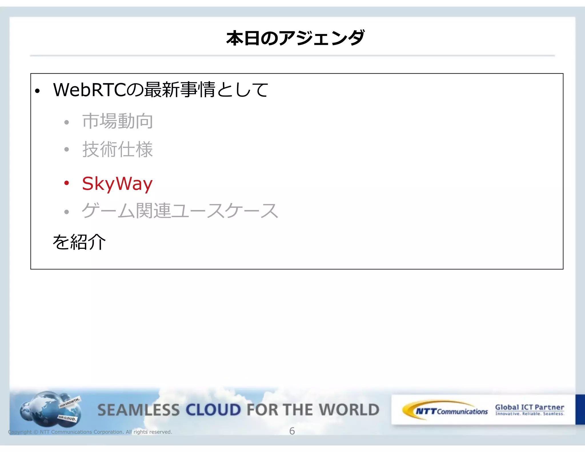 Copyright © NTT Communications Corporation. All rights reserved.
本⽇日のアジェンダ
6
• WebRTCの最新事情として  
• 市場動向  
• 技術仕様
• SkyWay
• ゲーム関連ユースケース
 　を紹介
 