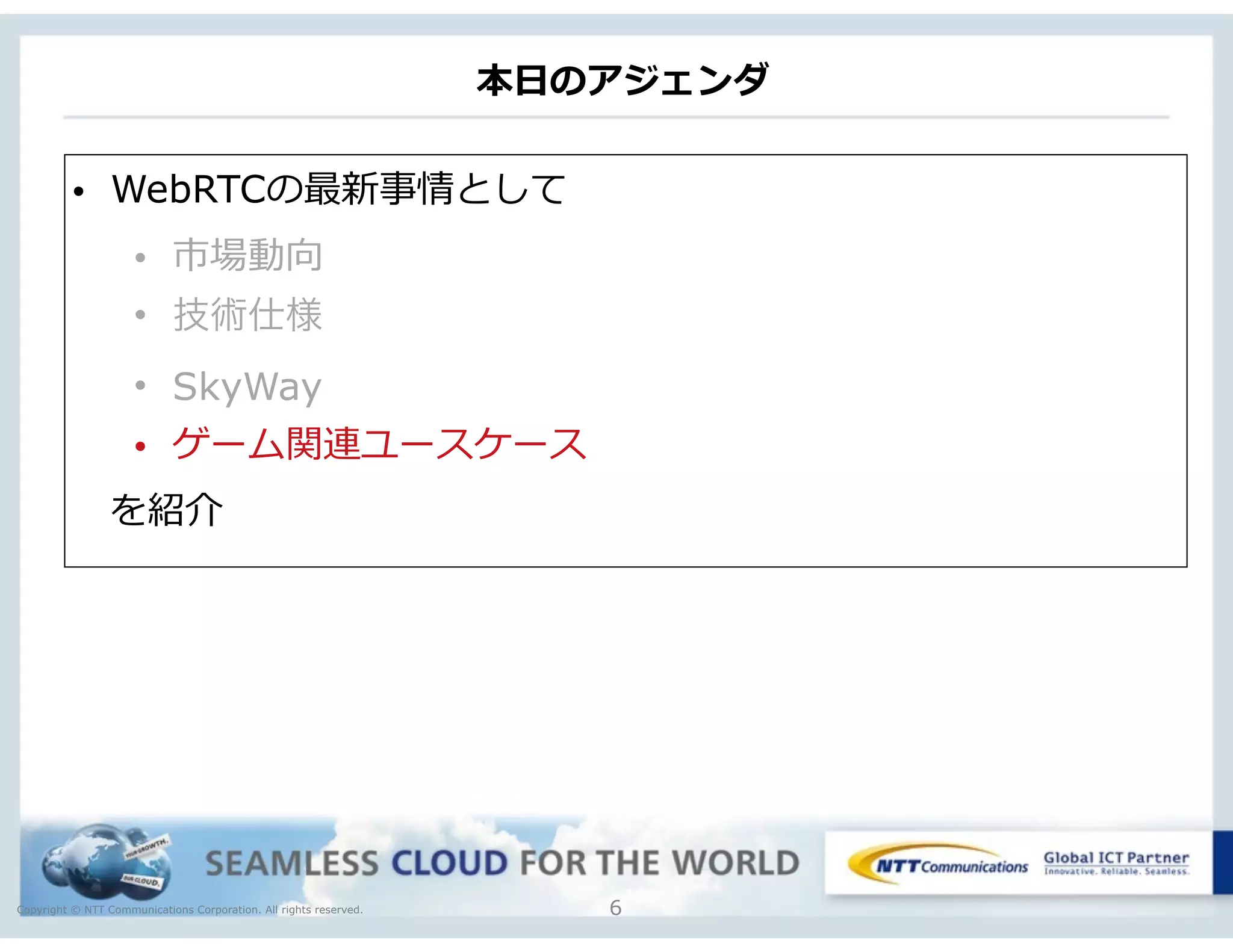 Copyright © NTT Communications Corporation. All rights reserved.
本⽇日のアジェンダ
6
• WebRTCの最新事情として  
• 市場動向  
• 技術仕様
• SkyWay
• ゲーム関連ユースケース
 　を紹介
 