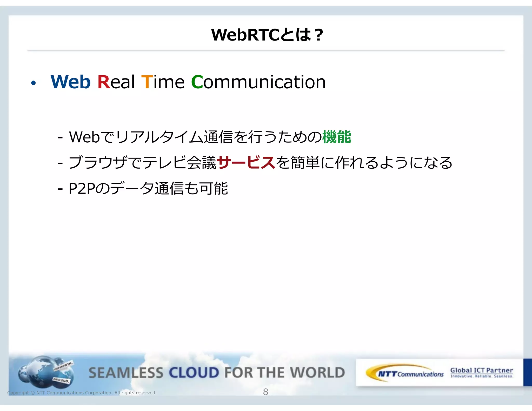 Copyright © NTT Communications Corporation. All rights reserved.
WebRTCとは？
• Web  Real  Time  Communication  
-‐‑‒  Webでリアルタイム通信を⾏行行うための機能  
-‐‑‒  ブラウザでテレビ会議サービスを簡単に作れるようになる  
-‐‑‒  P2Pのデータ通信も可能
8
 